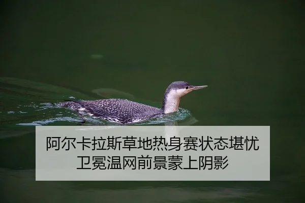 阿尔卡拉斯草地热身赛状态堪忧 卫冕温网前景蒙上阴影