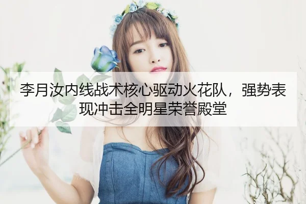 李月汝内线战术核心驱动火花队，强势表现冲击全明星荣誉殿堂